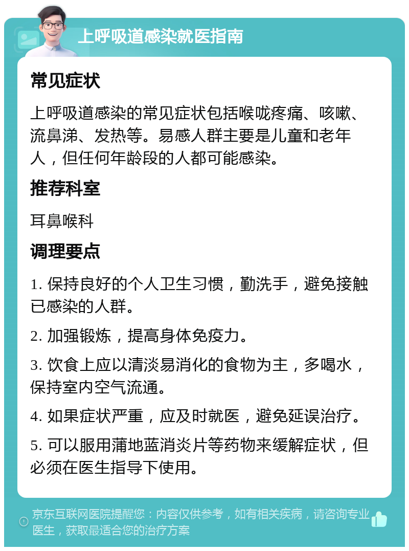 上呼吸道感染就医指南 常见症状 上呼吸道感染的常见症状包括喉咙疼痛、咳嗽、流鼻涕、发热等。易感人群主要是儿童和老年人，但任何年龄段的人都可能感染。 推荐科室 耳鼻喉科 调理要点 1. 保持良好的个人卫生习惯，勤洗手，避免接触已感染的人群。 2. 加强锻炼，提高身体免疫力。 3. 饮食上应以清淡易消化的食物为主，多喝水，保持室内空气流通。 4. 如果症状严重，应及时就医，避免延误治疗。 5. 可以服用蒲地蓝消炎片等药物来缓解症状，但必须在医生指导下使用。