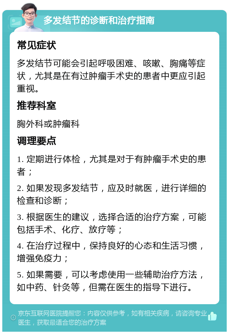 多发结节的诊断和治疗指南 常见症状 多发结节可能会引起呼吸困难、咳嗽、胸痛等症状，尤其是在有过肿瘤手术史的患者中更应引起重视。 推荐科室 胸外科或肿瘤科 调理要点 1. 定期进行体检，尤其是对于有肿瘤手术史的患者； 2. 如果发现多发结节，应及时就医，进行详细的检查和诊断； 3. 根据医生的建议，选择合适的治疗方案，可能包括手术、化疗、放疗等； 4. 在治疗过程中，保持良好的心态和生活习惯，增强免疫力； 5. 如果需要，可以考虑使用一些辅助治疗方法，如中药、针灸等，但需在医生的指导下进行。