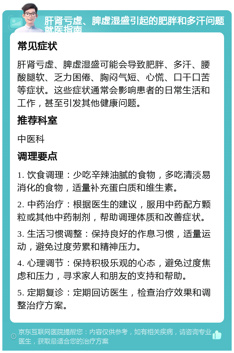 肝肾亏虚、脾虚湿盛引起的肥胖和多汗问题就医指南 常见症状 肝肾亏虚、脾虚湿盛可能会导致肥胖、多汗、腰酸腿软、乏力困倦、胸闷气短、心慌、口干口苦等症状。这些症状通常会影响患者的日常生活和工作，甚至引发其他健康问题。 推荐科室 中医科 调理要点 1. 饮食调理：少吃辛辣油腻的食物，多吃清淡易消化的食物，适量补充蛋白质和维生素。 2. 中药治疗：根据医生的建议，服用中药配方颗粒或其他中药制剂，帮助调理体质和改善症状。 3. 生活习惯调整：保持良好的作息习惯，适量运动，避免过度劳累和精神压力。 4. 心理调节：保持积极乐观的心态，避免过度焦虑和压力，寻求家人和朋友的支持和帮助。 5. 定期复诊：定期回访医生，检查治疗效果和调整治疗方案。