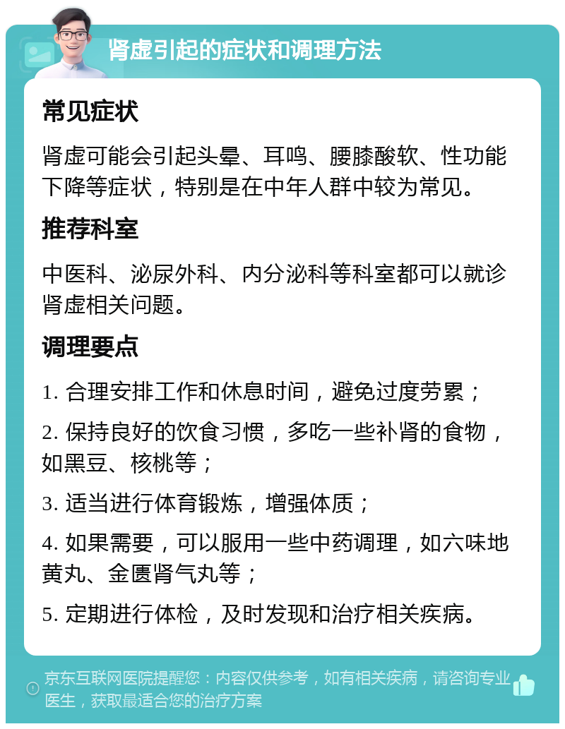 肾虚引起的症状和调理方法 常见症状 肾虚可能会引起头晕、耳鸣、腰膝酸软、性功能下降等症状，特别是在中年人群中较为常见。 推荐科室 中医科、泌尿外科、内分泌科等科室都可以就诊肾虚相关问题。 调理要点 1. 合理安排工作和休息时间，避免过度劳累； 2. 保持良好的饮食习惯，多吃一些补肾的食物，如黑豆、核桃等； 3. 适当进行体育锻炼，增强体质； 4. 如果需要，可以服用一些中药调理，如六味地黄丸、金匮肾气丸等； 5. 定期进行体检，及时发现和治疗相关疾病。