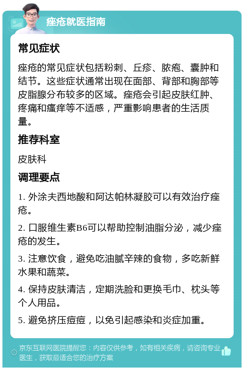 痤疮就医指南 常见症状 痤疮的常见症状包括粉刺、丘疹、脓疱、囊肿和结节。这些症状通常出现在面部、背部和胸部等皮脂腺分布较多的区域。痤疮会引起皮肤红肿、疼痛和瘙痒等不适感，严重影响患者的生活质量。 推荐科室 皮肤科 调理要点 1. 外涂夫西地酸和阿达帕林凝胶可以有效治疗痤疮。 2. 口服维生素B6可以帮助控制油脂分泌，减少痤疮的发生。 3. 注意饮食，避免吃油腻辛辣的食物，多吃新鲜水果和蔬菜。 4. 保持皮肤清洁，定期洗脸和更换毛巾、枕头等个人用品。 5. 避免挤压痘痘，以免引起感染和炎症加重。