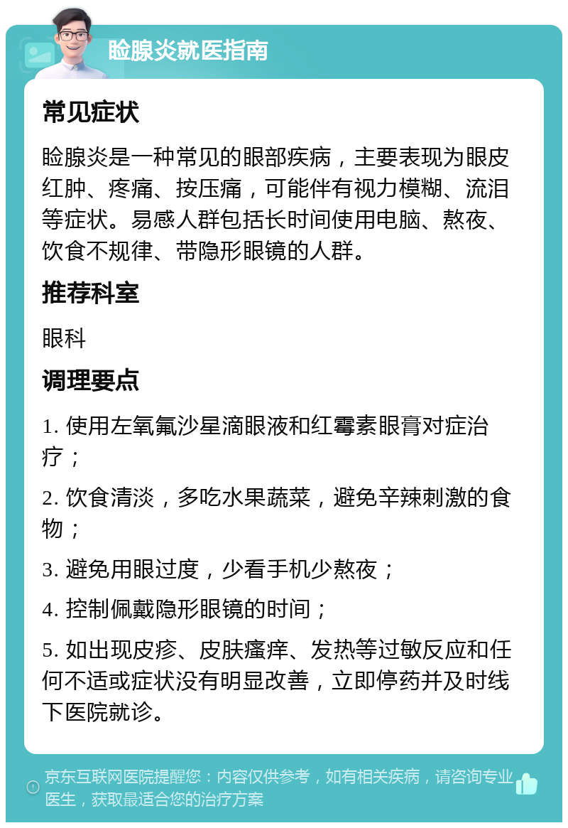 睑腺炎就医指南 常见症状 睑腺炎是一种常见的眼部疾病，主要表现为眼皮红肿、疼痛、按压痛，可能伴有视力模糊、流泪等症状。易感人群包括长时间使用电脑、熬夜、饮食不规律、带隐形眼镜的人群。 推荐科室 眼科 调理要点 1. 使用左氧氟沙星滴眼液和红霉素眼膏对症治疗； 2. 饮食清淡，多吃水果蔬菜，避免辛辣刺激的食物； 3. 避免用眼过度，少看手机少熬夜； 4. 控制佩戴隐形眼镜的时间； 5. 如出现皮疹、皮肤瘙痒、发热等过敏反应和任何不适或症状没有明显改善，立即停药并及时线下医院就诊。