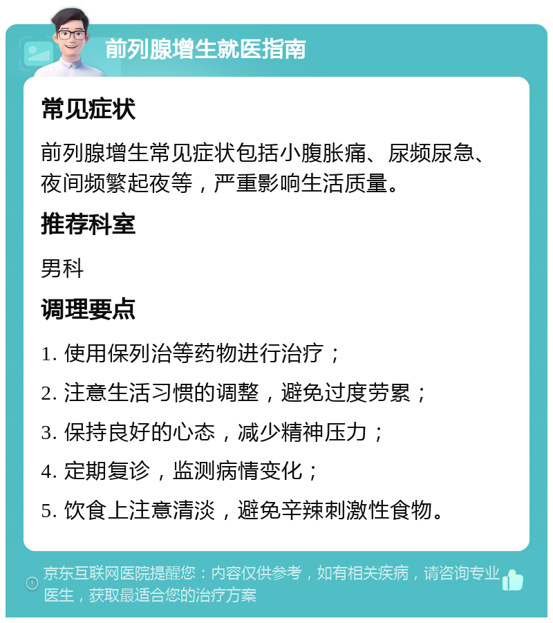 前列腺增生就医指南 常见症状 前列腺增生常见症状包括小腹胀痛、尿频尿急、夜间频繁起夜等，严重影响生活质量。 推荐科室 男科 调理要点 1. 使用保列治等药物进行治疗； 2. 注意生活习惯的调整，避免过度劳累； 3. 保持良好的心态，减少精神压力； 4. 定期复诊，监测病情变化； 5. 饮食上注意清淡，避免辛辣刺激性食物。