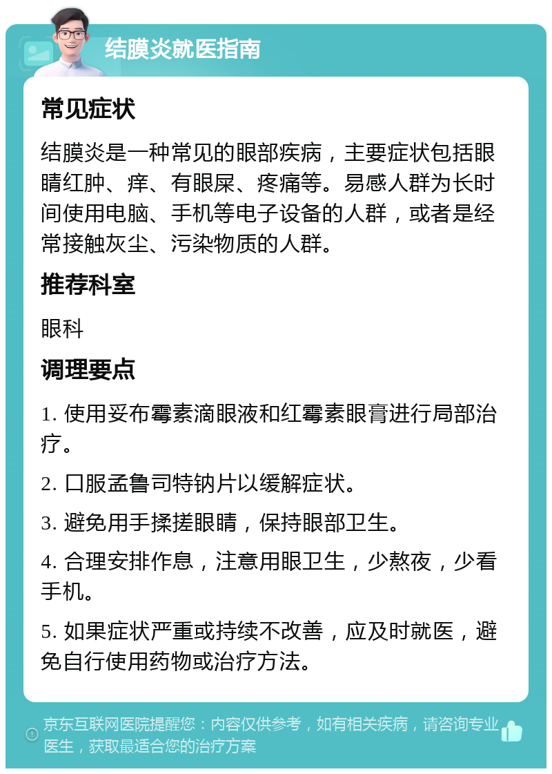 结膜炎就医指南 常见症状 结膜炎是一种常见的眼部疾病，主要症状包括眼睛红肿、痒、有眼屎、疼痛等。易感人群为长时间使用电脑、手机等电子设备的人群，或者是经常接触灰尘、污染物质的人群。 推荐科室 眼科 调理要点 1. 使用妥布霉素滴眼液和红霉素眼膏进行局部治疗。 2. 口服孟鲁司特钠片以缓解症状。 3. 避免用手揉搓眼睛，保持眼部卫生。 4. 合理安排作息，注意用眼卫生，少熬夜，少看手机。 5. 如果症状严重或持续不改善，应及时就医，避免自行使用药物或治疗方法。