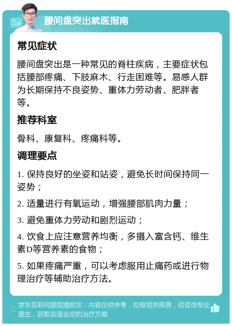 腰间盘突出就医指南 常见症状 腰间盘突出是一种常见的脊柱疾病，主要症状包括腰部疼痛、下肢麻木、行走困难等。易感人群为长期保持不良姿势、重体力劳动者、肥胖者等。 推荐科室 骨科、康复科、疼痛科等。 调理要点 1. 保持良好的坐姿和站姿，避免长时间保持同一姿势； 2. 适量进行有氧运动，增强腰部肌肉力量； 3. 避免重体力劳动和剧烈运动； 4. 饮食上应注意营养均衡，多摄入富含钙、维生素D等营养素的食物； 5. 如果疼痛严重，可以考虑服用止痛药或进行物理治疗等辅助治疗方法。