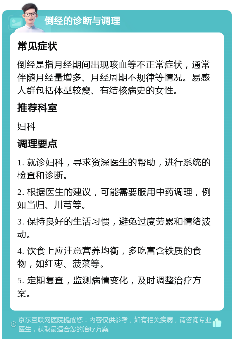 倒经的诊断与调理 常见症状 倒经是指月经期间出现咳血等不正常症状，通常伴随月经量增多、月经周期不规律等情况。易感人群包括体型较瘦、有结核病史的女性。 推荐科室 妇科 调理要点 1. 就诊妇科，寻求资深医生的帮助，进行系统的检查和诊断。 2. 根据医生的建议，可能需要服用中药调理，例如当归、川芎等。 3. 保持良好的生活习惯，避免过度劳累和情绪波动。 4. 饮食上应注意营养均衡，多吃富含铁质的食物，如红枣、菠菜等。 5. 定期复查，监测病情变化，及时调整治疗方案。