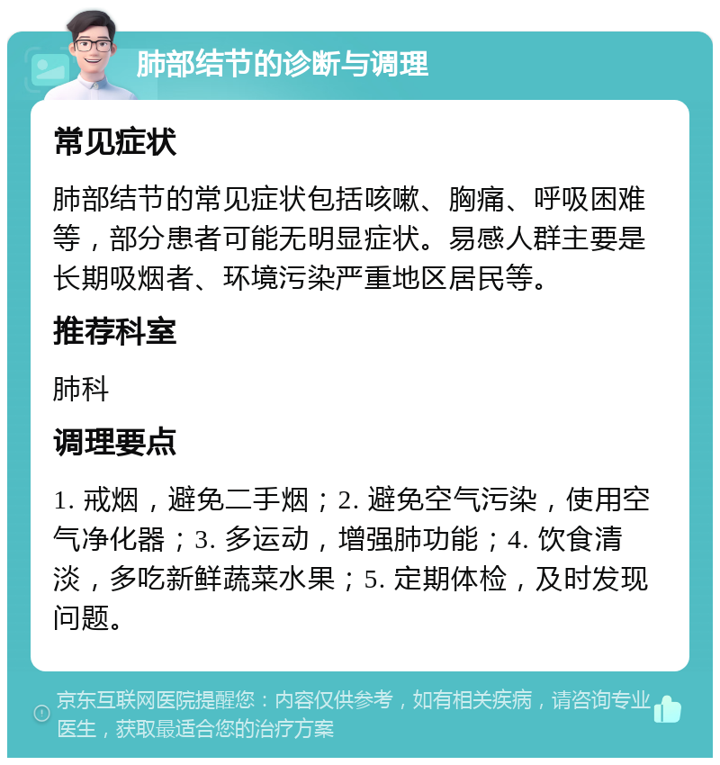 肺部结节的诊断与调理 常见症状 肺部结节的常见症状包括咳嗽、胸痛、呼吸困难等，部分患者可能无明显症状。易感人群主要是长期吸烟者、环境污染严重地区居民等。 推荐科室 肺科 调理要点 1. 戒烟，避免二手烟；2. 避免空气污染，使用空气净化器；3. 多运动，增强肺功能；4. 饮食清淡，多吃新鲜蔬菜水果；5. 定期体检，及时发现问题。