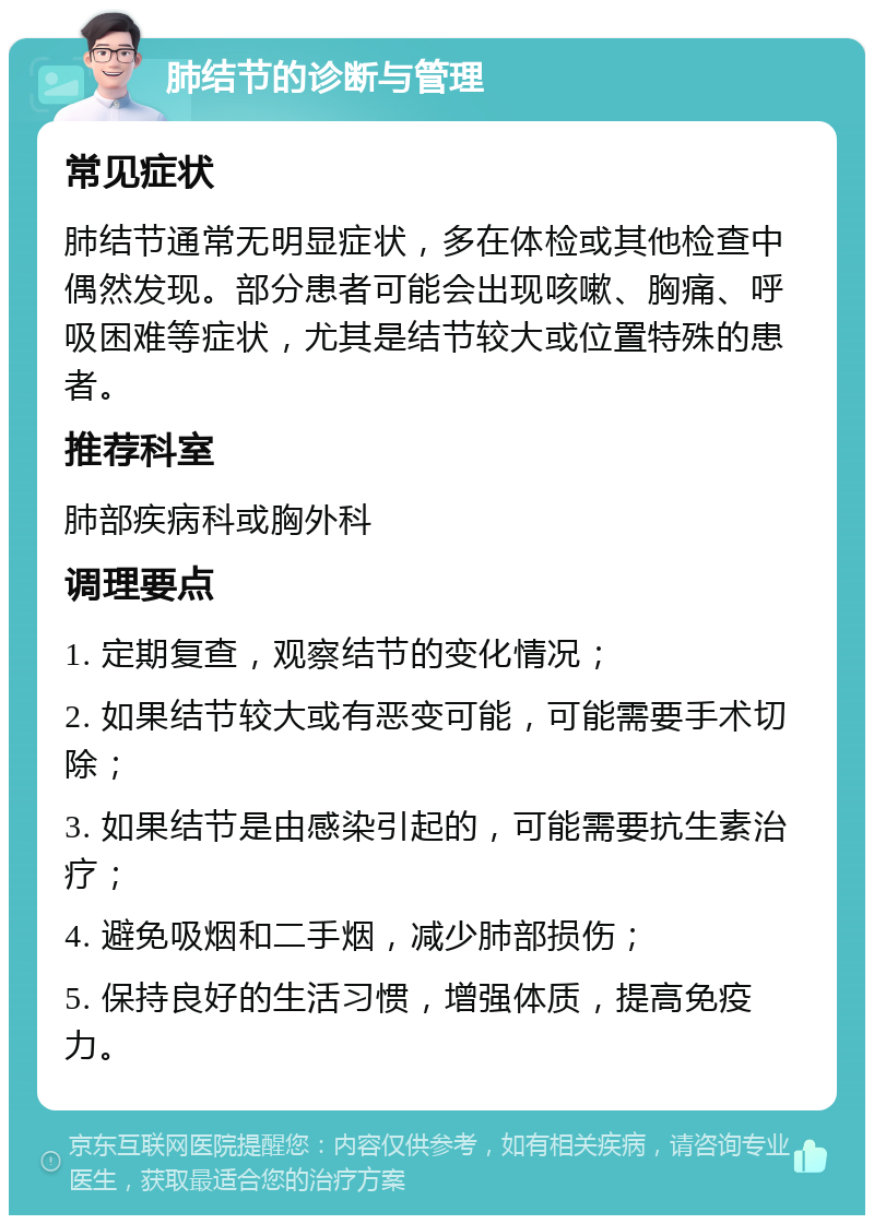 肺结节的诊断与管理 常见症状 肺结节通常无明显症状，多在体检或其他检查中偶然发现。部分患者可能会出现咳嗽、胸痛、呼吸困难等症状，尤其是结节较大或位置特殊的患者。 推荐科室 肺部疾病科或胸外科 调理要点 1. 定期复查，观察结节的变化情况； 2. 如果结节较大或有恶变可能，可能需要手术切除； 3. 如果结节是由感染引起的，可能需要抗生素治疗； 4. 避免吸烟和二手烟，减少肺部损伤； 5. 保持良好的生活习惯，增强体质，提高免疫力。