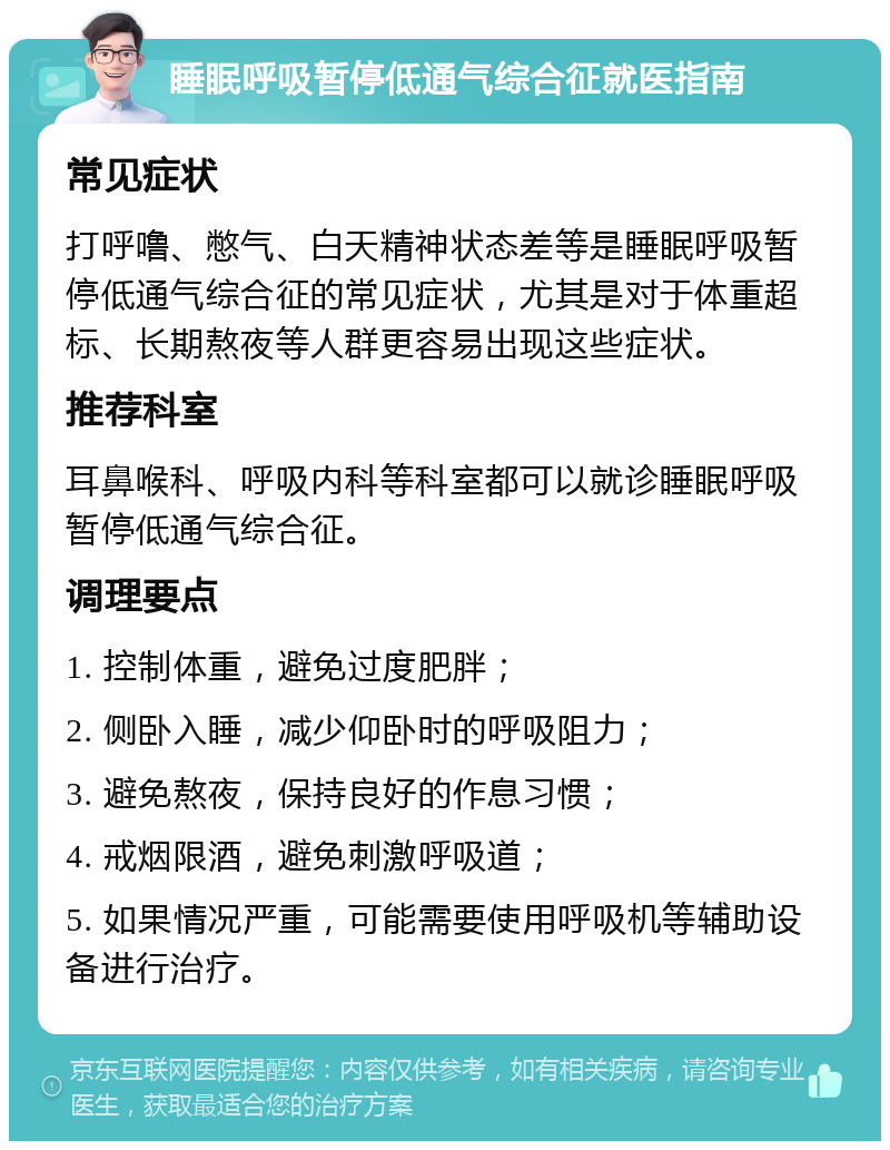 睡眠呼吸暂停低通气综合征就医指南 常见症状 打呼噜、憋气、白天精神状态差等是睡眠呼吸暂停低通气综合征的常见症状，尤其是对于体重超标、长期熬夜等人群更容易出现这些症状。 推荐科室 耳鼻喉科、呼吸内科等科室都可以就诊睡眠呼吸暂停低通气综合征。 调理要点 1. 控制体重，避免过度肥胖； 2. 侧卧入睡，减少仰卧时的呼吸阻力； 3. 避免熬夜，保持良好的作息习惯； 4. 戒烟限酒，避免刺激呼吸道； 5. 如果情况严重，可能需要使用呼吸机等辅助设备进行治疗。