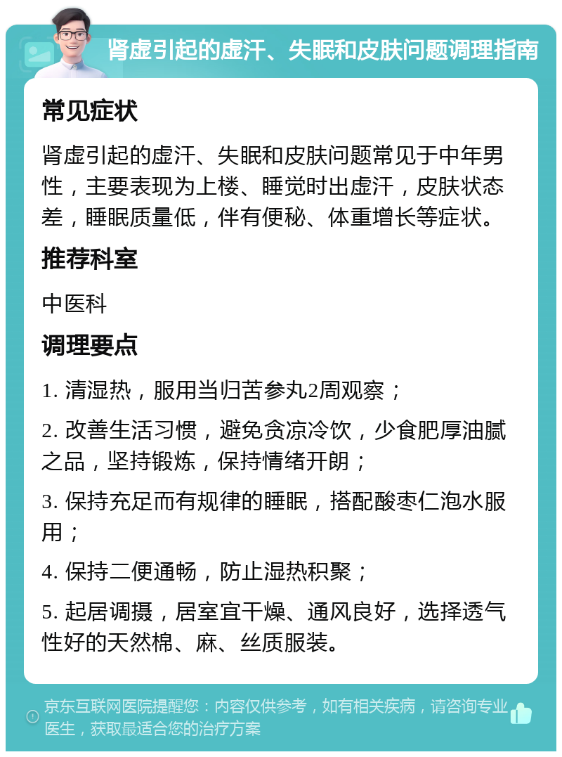 肾虚引起的虚汗、失眠和皮肤问题调理指南 常见症状 肾虚引起的虚汗、失眠和皮肤问题常见于中年男性，主要表现为上楼、睡觉时出虚汗，皮肤状态差，睡眠质量低，伴有便秘、体重增长等症状。 推荐科室 中医科 调理要点 1. 清湿热，服用当归苦参丸2周观察； 2. 改善生活习惯，避免贪凉冷饮，少食肥厚油腻之品，坚持锻炼，保持情绪开朗； 3. 保持充足而有规律的睡眠，搭配酸枣仁泡水服用； 4. 保持二便通畅，防止湿热积聚； 5. 起居调摄，居室宜干燥、通风良好，选择透气性好的天然棉、麻、丝质服装。