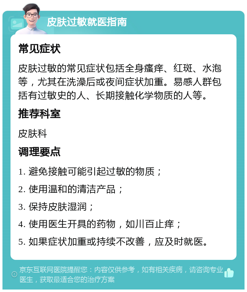 皮肤过敏就医指南 常见症状 皮肤过敏的常见症状包括全身瘙痒、红斑、水泡等，尤其在洗澡后或夜间症状加重。易感人群包括有过敏史的人、长期接触化学物质的人等。 推荐科室 皮肤科 调理要点 1. 避免接触可能引起过敏的物质； 2. 使用温和的清洁产品； 3. 保持皮肤湿润； 4. 使用医生开具的药物，如川百止痒； 5. 如果症状加重或持续不改善，应及时就医。