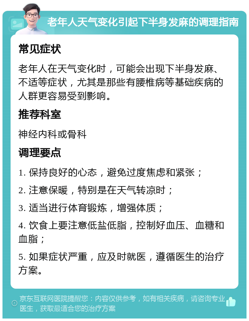 老年人天气变化引起下半身发麻的调理指南 常见症状 老年人在天气变化时，可能会出现下半身发麻、不适等症状，尤其是那些有腰椎病等基础疾病的人群更容易受到影响。 推荐科室 神经内科或骨科 调理要点 1. 保持良好的心态，避免过度焦虑和紧张； 2. 注意保暖，特别是在天气转凉时； 3. 适当进行体育锻炼，增强体质； 4. 饮食上要注意低盐低脂，控制好血压、血糖和血脂； 5. 如果症状严重，应及时就医，遵循医生的治疗方案。