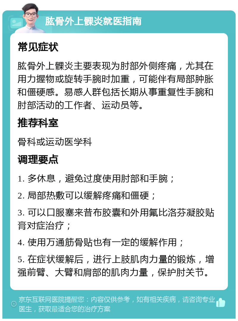 肱骨外上髁炎就医指南 常见症状 肱骨外上髁炎主要表现为肘部外侧疼痛，尤其在用力握物或旋转手腕时加重，可能伴有局部肿胀和僵硬感。易感人群包括长期从事重复性手腕和肘部活动的工作者、运动员等。 推荐科室 骨科或运动医学科 调理要点 1. 多休息，避免过度使用肘部和手腕； 2. 局部热敷可以缓解疼痛和僵硬； 3. 可以口服塞来昔布胶囊和外用氟比洛芬凝胶贴膏对症治疗； 4. 使用万通筋骨贴也有一定的缓解作用； 5. 在症状缓解后，进行上肢肌肉力量的锻炼，增强前臂、大臂和肩部的肌肉力量，保护肘关节。