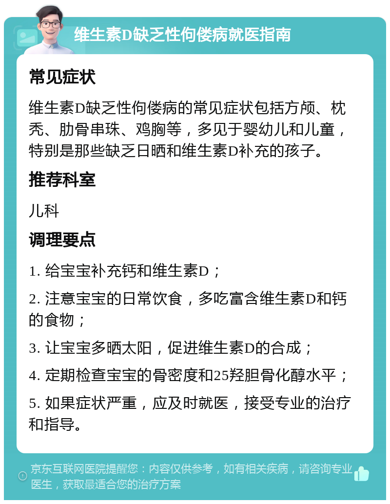 维生素D缺乏性佝偻病就医指南 常见症状 维生素D缺乏性佝偻病的常见症状包括方颅、枕秃、肋骨串珠、鸡胸等，多见于婴幼儿和儿童，特别是那些缺乏日晒和维生素D补充的孩子。 推荐科室 儿科 调理要点 1. 给宝宝补充钙和维生素D； 2. 注意宝宝的日常饮食，多吃富含维生素D和钙的食物； 3. 让宝宝多晒太阳，促进维生素D的合成； 4. 定期检查宝宝的骨密度和25羟胆骨化醇水平； 5. 如果症状严重，应及时就医，接受专业的治疗和指导。