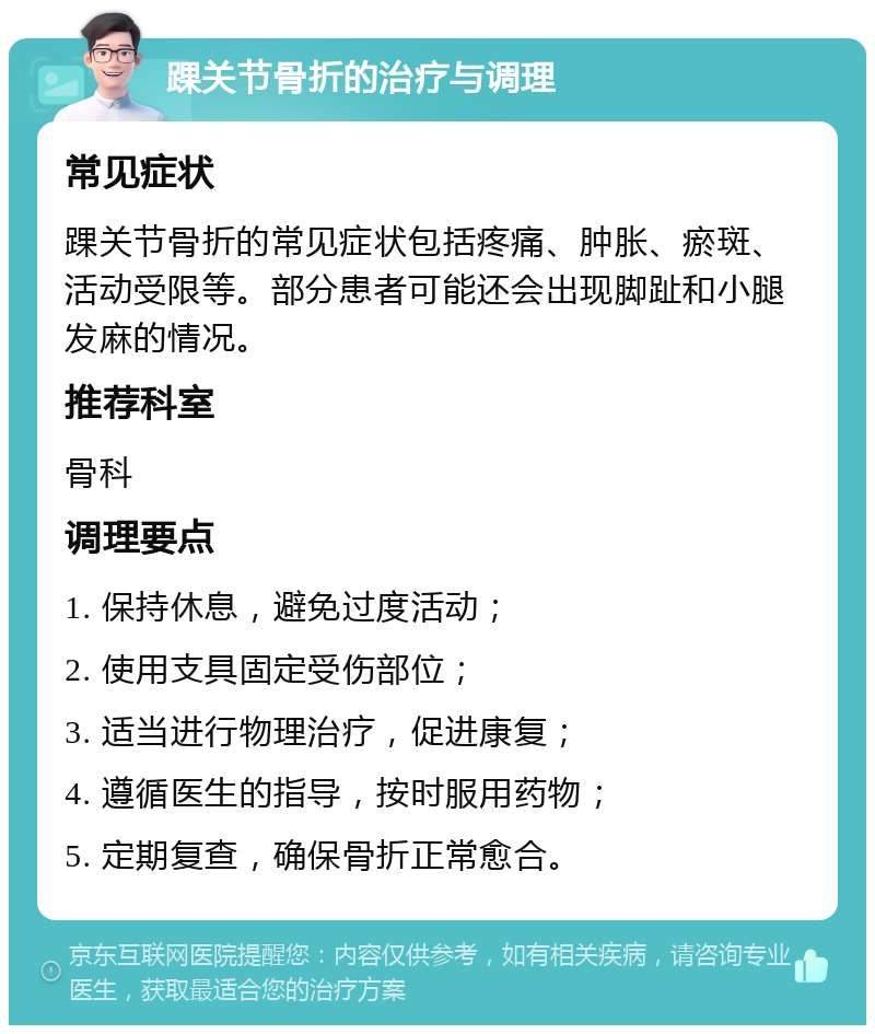 踝关节骨折的治疗与调理 常见症状 踝关节骨折的常见症状包括疼痛、肿胀、瘀斑、活动受限等。部分患者可能还会出现脚趾和小腿发麻的情况。 推荐科室 骨科 调理要点 1. 保持休息，避免过度活动； 2. 使用支具固定受伤部位； 3. 适当进行物理治疗，促进康复； 4. 遵循医生的指导，按时服用药物； 5. 定期复查，确保骨折正常愈合。