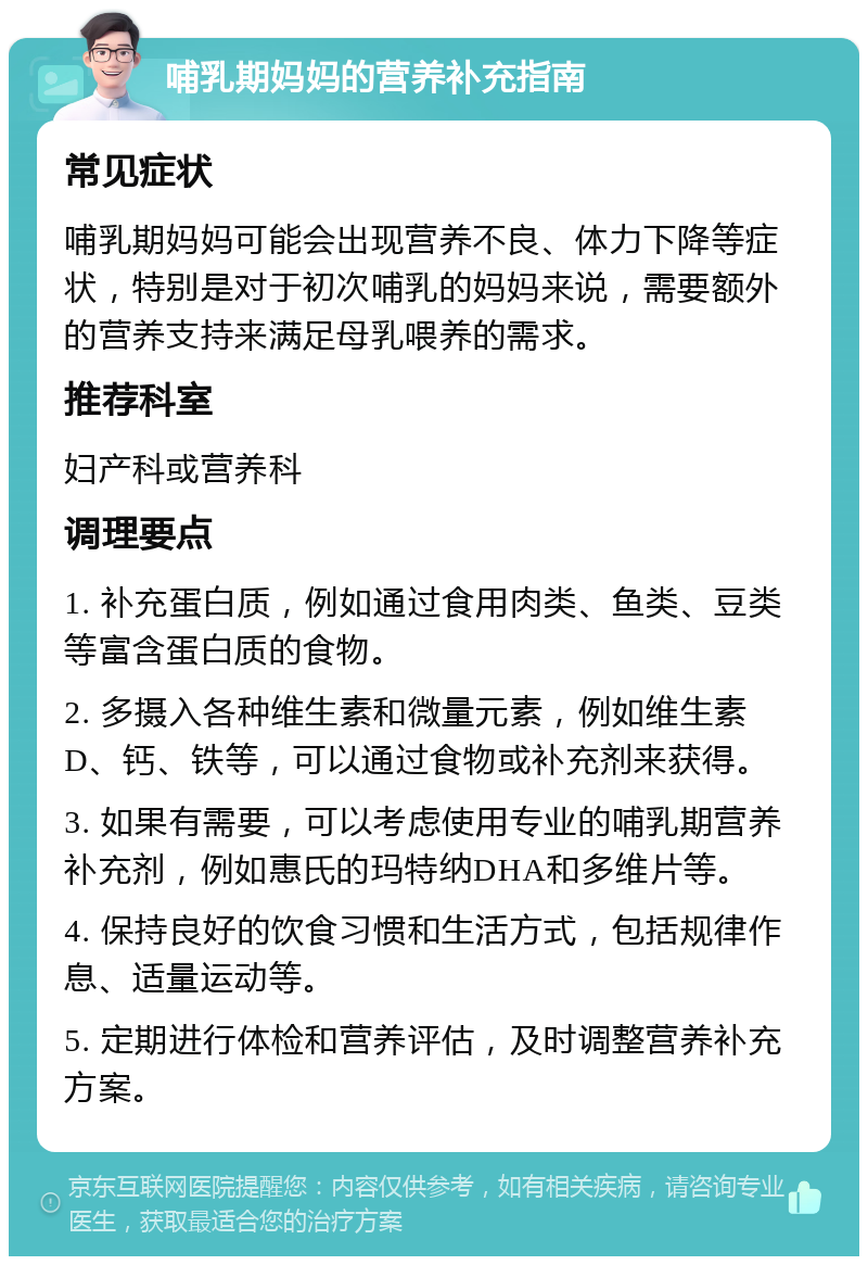 哺乳期妈妈的营养补充指南 常见症状 哺乳期妈妈可能会出现营养不良、体力下降等症状，特别是对于初次哺乳的妈妈来说，需要额外的营养支持来满足母乳喂养的需求。 推荐科室 妇产科或营养科 调理要点 1. 补充蛋白质，例如通过食用肉类、鱼类、豆类等富含蛋白质的食物。 2. 多摄入各种维生素和微量元素，例如维生素D、钙、铁等，可以通过食物或补充剂来获得。 3. 如果有需要，可以考虑使用专业的哺乳期营养补充剂，例如惠氏的玛特纳DHA和多维片等。 4. 保持良好的饮食习惯和生活方式，包括规律作息、适量运动等。 5. 定期进行体检和营养评估，及时调整营养补充方案。