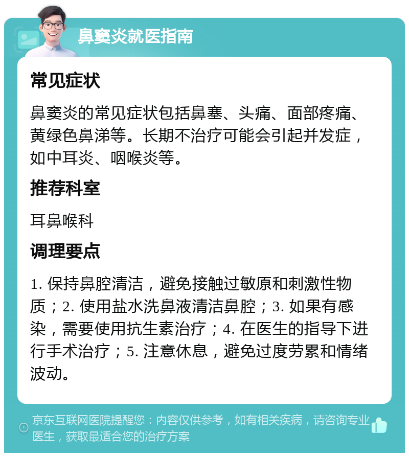 鼻窦炎就医指南 常见症状 鼻窦炎的常见症状包括鼻塞、头痛、面部疼痛、黄绿色鼻涕等。长期不治疗可能会引起并发症，如中耳炎、咽喉炎等。 推荐科室 耳鼻喉科 调理要点 1. 保持鼻腔清洁，避免接触过敏原和刺激性物质；2. 使用盐水洗鼻液清洁鼻腔；3. 如果有感染，需要使用抗生素治疗；4. 在医生的指导下进行手术治疗；5. 注意休息，避免过度劳累和情绪波动。