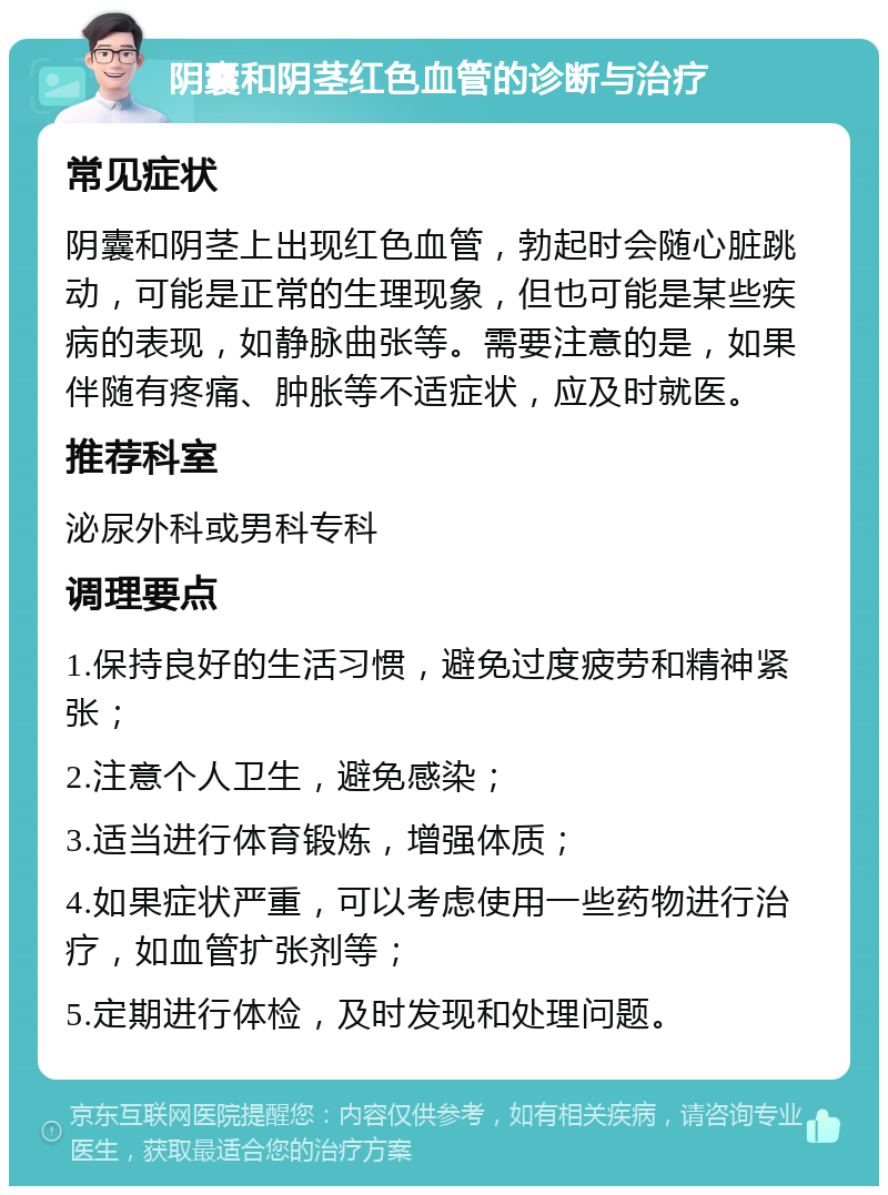 阴囊和阴茎红色血管的诊断与治疗 常见症状 阴囊和阴茎上出现红色血管，勃起时会随心脏跳动，可能是正常的生理现象，但也可能是某些疾病的表现，如静脉曲张等。需要注意的是，如果伴随有疼痛、肿胀等不适症状，应及时就医。 推荐科室 泌尿外科或男科专科 调理要点 1.保持良好的生活习惯，避免过度疲劳和精神紧张； 2.注意个人卫生，避免感染； 3.适当进行体育锻炼，增强体质； 4.如果症状严重，可以考虑使用一些药物进行治疗，如血管扩张剂等； 5.定期进行体检，及时发现和处理问题。