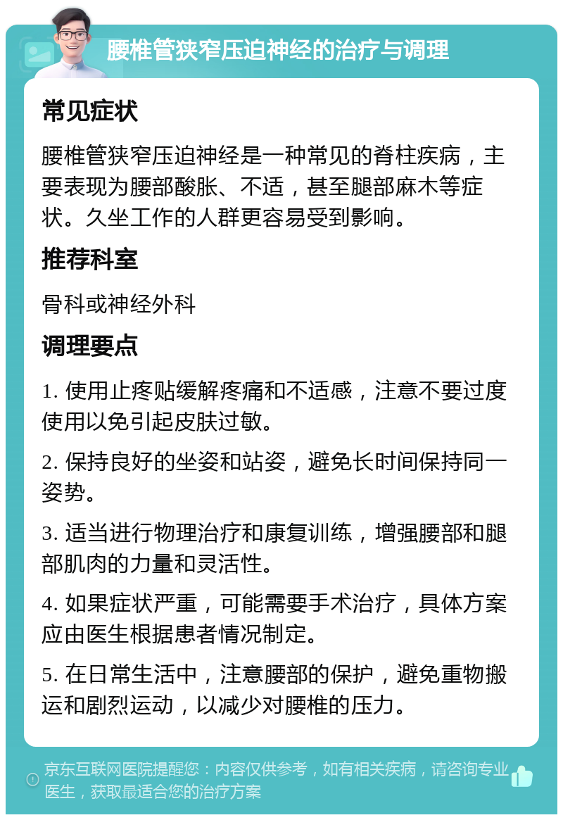 腰椎管狭窄压迫神经的治疗与调理 常见症状 腰椎管狭窄压迫神经是一种常见的脊柱疾病，主要表现为腰部酸胀、不适，甚至腿部麻木等症状。久坐工作的人群更容易受到影响。 推荐科室 骨科或神经外科 调理要点 1. 使用止疼贴缓解疼痛和不适感，注意不要过度使用以免引起皮肤过敏。 2. 保持良好的坐姿和站姿，避免长时间保持同一姿势。 3. 适当进行物理治疗和康复训练，增强腰部和腿部肌肉的力量和灵活性。 4. 如果症状严重，可能需要手术治疗，具体方案应由医生根据患者情况制定。 5. 在日常生活中，注意腰部的保护，避免重物搬运和剧烈运动，以减少对腰椎的压力。