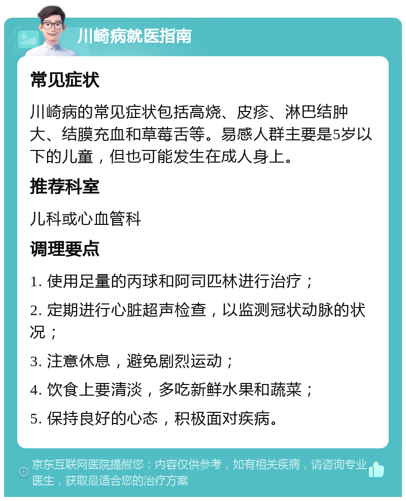 川崎病就医指南 常见症状 川崎病的常见症状包括高烧、皮疹、淋巴结肿大、结膜充血和草莓舌等。易感人群主要是5岁以下的儿童，但也可能发生在成人身上。 推荐科室 儿科或心血管科 调理要点 1. 使用足量的丙球和阿司匹林进行治疗； 2. 定期进行心脏超声检查，以监测冠状动脉的状况； 3. 注意休息，避免剧烈运动； 4. 饮食上要清淡，多吃新鲜水果和蔬菜； 5. 保持良好的心态，积极面对疾病。