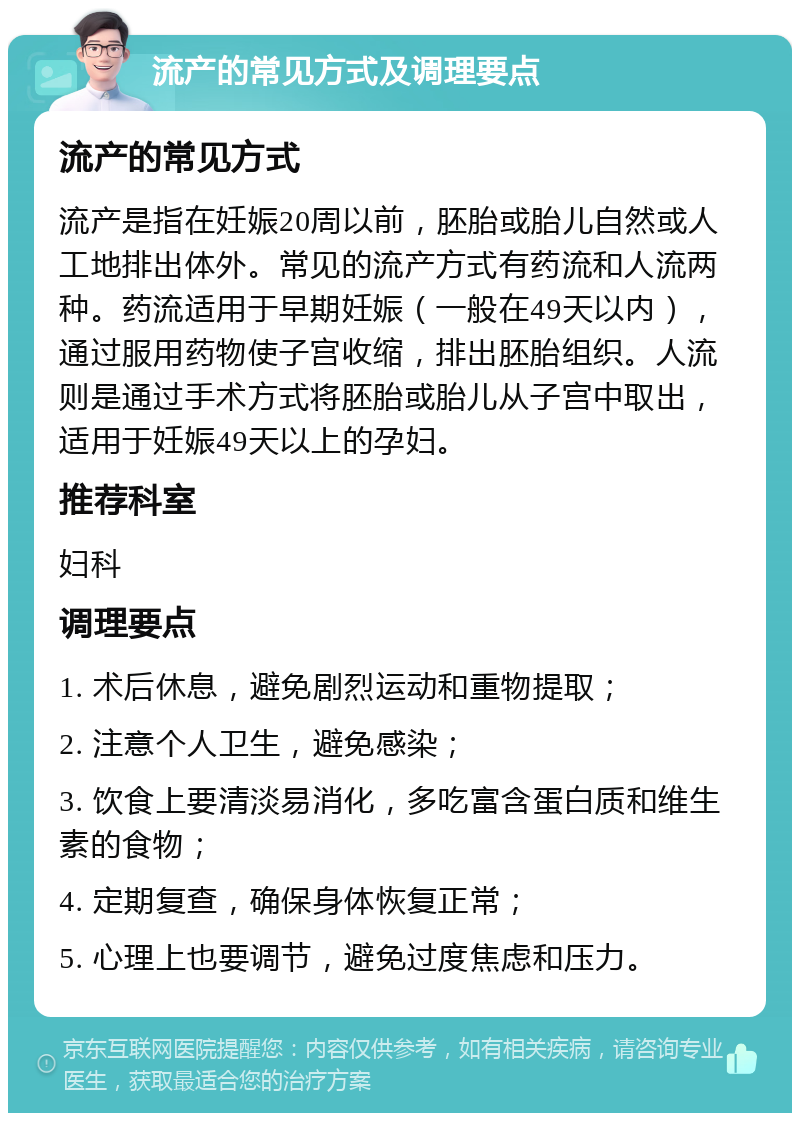 流产的常见方式及调理要点 流产的常见方式 流产是指在妊娠20周以前，胚胎或胎儿自然或人工地排出体外。常见的流产方式有药流和人流两种。药流适用于早期妊娠（一般在49天以内），通过服用药物使子宫收缩，排出胚胎组织。人流则是通过手术方式将胚胎或胎儿从子宫中取出，适用于妊娠49天以上的孕妇。 推荐科室 妇科 调理要点 1. 术后休息，避免剧烈运动和重物提取； 2. 注意个人卫生，避免感染； 3. 饮食上要清淡易消化，多吃富含蛋白质和维生素的食物； 4. 定期复查，确保身体恢复正常； 5. 心理上也要调节，避免过度焦虑和压力。