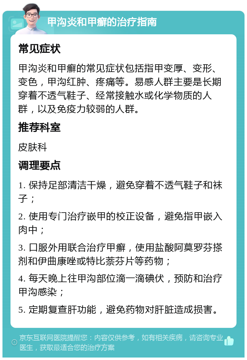 甲沟炎和甲癣的治疗指南 常见症状 甲沟炎和甲癣的常见症状包括指甲变厚、变形、变色，甲沟红肿、疼痛等。易感人群主要是长期穿着不透气鞋子、经常接触水或化学物质的人群，以及免疫力较弱的人群。 推荐科室 皮肤科 调理要点 1. 保持足部清洁干燥，避免穿着不透气鞋子和袜子； 2. 使用专门治疗嵌甲的校正设备，避免指甲嵌入肉中； 3. 口服外用联合治疗甲癣，使用盐酸阿莫罗芬搽剂和伊曲康唑或特比萘芬片等药物； 4. 每天晚上往甲沟部位滴一滴碘伏，预防和治疗甲沟感染； 5. 定期复查肝功能，避免药物对肝脏造成损害。