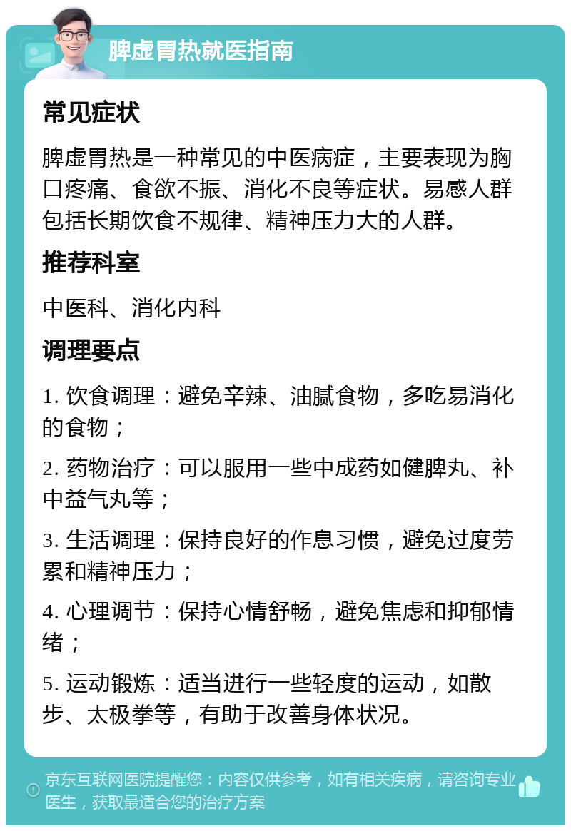 脾虚胃热就医指南 常见症状 脾虚胃热是一种常见的中医病症，主要表现为胸口疼痛、食欲不振、消化不良等症状。易感人群包括长期饮食不规律、精神压力大的人群。 推荐科室 中医科、消化内科 调理要点 1. 饮食调理：避免辛辣、油腻食物，多吃易消化的食物； 2. 药物治疗：可以服用一些中成药如健脾丸、补中益气丸等； 3. 生活调理：保持良好的作息习惯，避免过度劳累和精神压力； 4. 心理调节：保持心情舒畅，避免焦虑和抑郁情绪； 5. 运动锻炼：适当进行一些轻度的运动，如散步、太极拳等，有助于改善身体状况。