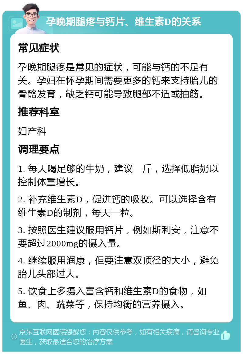 孕晚期腿疼与钙片、维生素D的关系 常见症状 孕晚期腿疼是常见的症状，可能与钙的不足有关。孕妇在怀孕期间需要更多的钙来支持胎儿的骨骼发育，缺乏钙可能导致腿部不适或抽筋。 推荐科室 妇产科 调理要点 1. 每天喝足够的牛奶，建议一斤，选择低脂奶以控制体重增长。 2. 补充维生素D，促进钙的吸收。可以选择含有维生素D的制剂，每天一粒。 3. 按照医生建议服用钙片，例如斯利安，注意不要超过2000mg的摄入量。 4. 继续服用润康，但要注意双顶径的大小，避免胎儿头部过大。 5. 饮食上多摄入富含钙和维生素D的食物，如鱼、肉、蔬菜等，保持均衡的营养摄入。