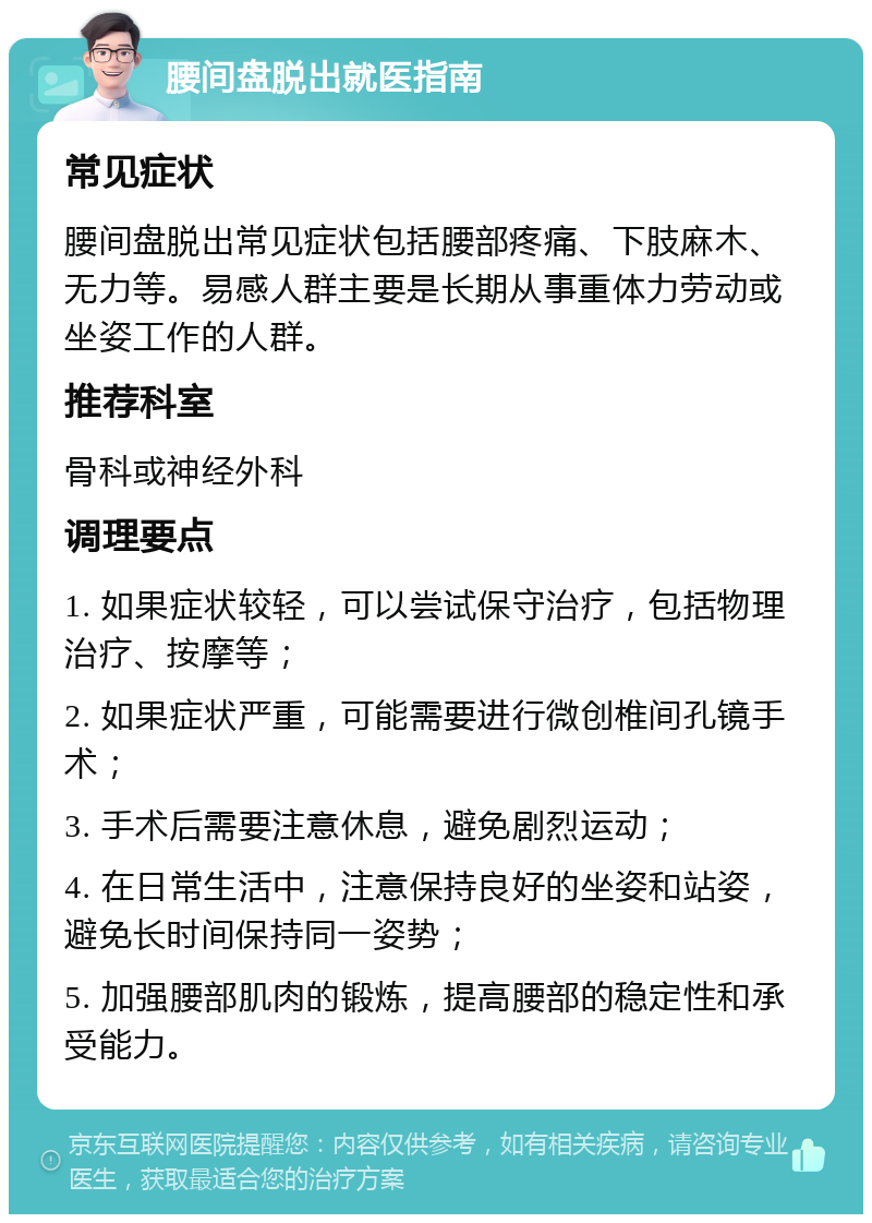 腰间盘脱出就医指南 常见症状 腰间盘脱出常见症状包括腰部疼痛、下肢麻木、无力等。易感人群主要是长期从事重体力劳动或坐姿工作的人群。 推荐科室 骨科或神经外科 调理要点 1. 如果症状较轻，可以尝试保守治疗，包括物理治疗、按摩等； 2. 如果症状严重，可能需要进行微创椎间孔镜手术； 3. 手术后需要注意休息，避免剧烈运动； 4. 在日常生活中，注意保持良好的坐姿和站姿，避免长时间保持同一姿势； 5. 加强腰部肌肉的锻炼，提高腰部的稳定性和承受能力。