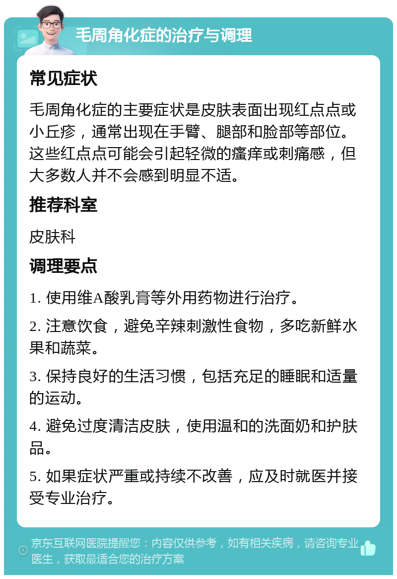 毛周角化症的治疗与调理 常见症状 毛周角化症的主要症状是皮肤表面出现红点点或小丘疹，通常出现在手臂、腿部和脸部等部位。这些红点点可能会引起轻微的瘙痒或刺痛感，但大多数人并不会感到明显不适。 推荐科室 皮肤科 调理要点 1. 使用维A酸乳膏等外用药物进行治疗。 2. 注意饮食，避免辛辣刺激性食物，多吃新鲜水果和蔬菜。 3. 保持良好的生活习惯，包括充足的睡眠和适量的运动。 4. 避免过度清洁皮肤，使用温和的洗面奶和护肤品。 5. 如果症状严重或持续不改善，应及时就医并接受专业治疗。