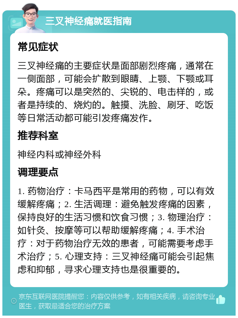 三叉神经痛就医指南 常见症状 三叉神经痛的主要症状是面部剧烈疼痛，通常在一侧面部，可能会扩散到眼睛、上颚、下颚或耳朵。疼痛可以是突然的、尖锐的、电击样的，或者是持续的、烧灼的。触摸、洗脸、刷牙、吃饭等日常活动都可能引发疼痛发作。 推荐科室 神经内科或神经外科 调理要点 1. 药物治疗：卡马西平是常用的药物，可以有效缓解疼痛；2. 生活调理：避免触发疼痛的因素，保持良好的生活习惯和饮食习惯；3. 物理治疗：如针灸、按摩等可以帮助缓解疼痛；4. 手术治疗：对于药物治疗无效的患者，可能需要考虑手术治疗；5. 心理支持：三叉神经痛可能会引起焦虑和抑郁，寻求心理支持也是很重要的。