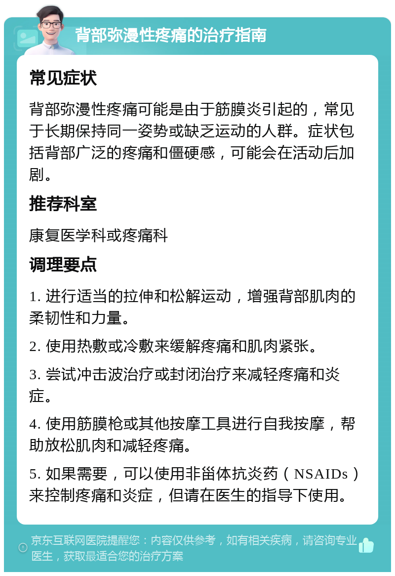 背部弥漫性疼痛的治疗指南 常见症状 背部弥漫性疼痛可能是由于筋膜炎引起的，常见于长期保持同一姿势或缺乏运动的人群。症状包括背部广泛的疼痛和僵硬感，可能会在活动后加剧。 推荐科室 康复医学科或疼痛科 调理要点 1. 进行适当的拉伸和松解运动，增强背部肌肉的柔韧性和力量。 2. 使用热敷或冷敷来缓解疼痛和肌肉紧张。 3. 尝试冲击波治疗或封闭治疗来减轻疼痛和炎症。 4. 使用筋膜枪或其他按摩工具进行自我按摩，帮助放松肌肉和减轻疼痛。 5. 如果需要，可以使用非甾体抗炎药（NSAIDs）来控制疼痛和炎症，但请在医生的指导下使用。