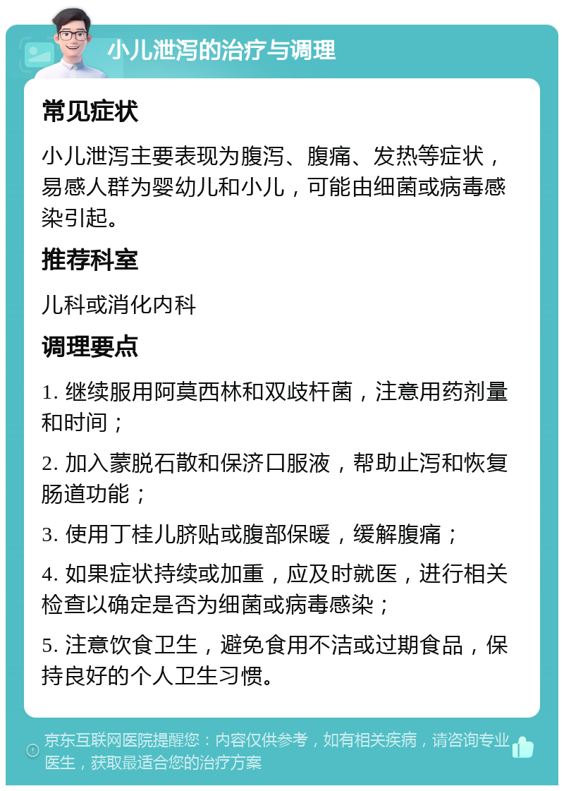 小儿泄泻的治疗与调理 常见症状 小儿泄泻主要表现为腹泻、腹痛、发热等症状，易感人群为婴幼儿和小儿，可能由细菌或病毒感染引起。 推荐科室 儿科或消化内科 调理要点 1. 继续服用阿莫西林和双歧杆菌，注意用药剂量和时间； 2. 加入蒙脱石散和保济口服液，帮助止泻和恢复肠道功能； 3. 使用丁桂儿脐贴或腹部保暖，缓解腹痛； 4. 如果症状持续或加重，应及时就医，进行相关检查以确定是否为细菌或病毒感染； 5. 注意饮食卫生，避免食用不洁或过期食品，保持良好的个人卫生习惯。