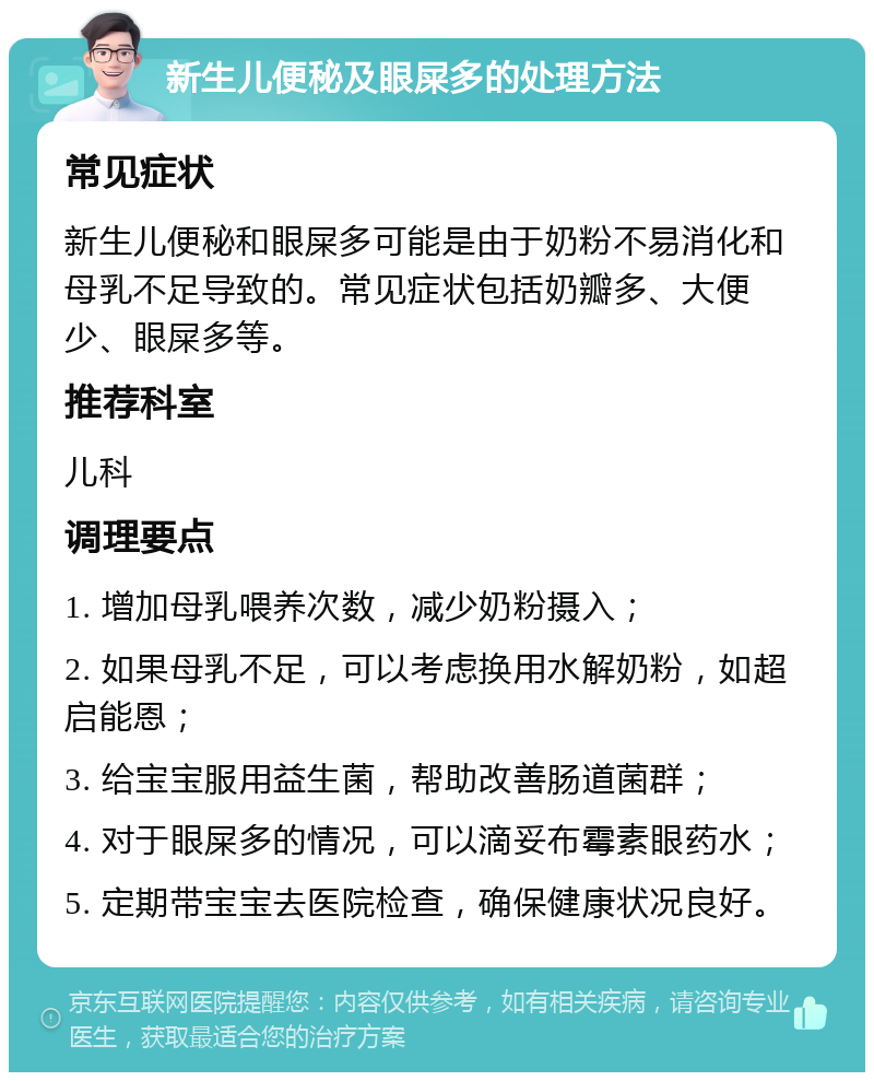 新生儿便秘及眼屎多的处理方法 常见症状 新生儿便秘和眼屎多可能是由于奶粉不易消化和母乳不足导致的。常见症状包括奶瓣多、大便少、眼屎多等。 推荐科室 儿科 调理要点 1. 增加母乳喂养次数，减少奶粉摄入； 2. 如果母乳不足，可以考虑换用水解奶粉，如超启能恩； 3. 给宝宝服用益生菌，帮助改善肠道菌群； 4. 对于眼屎多的情况，可以滴妥布霉素眼药水； 5. 定期带宝宝去医院检查，确保健康状况良好。