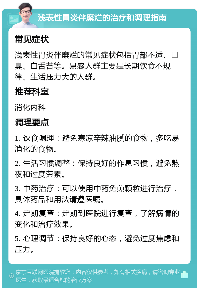 浅表性胃炎伴糜烂的治疗和调理指南 常见症状 浅表性胃炎伴糜烂的常见症状包括胃部不适、口臭、白舌苔等。易感人群主要是长期饮食不规律、生活压力大的人群。 推荐科室 消化内科 调理要点 1. 饮食调理：避免寒凉辛辣油腻的食物，多吃易消化的食物。 2. 生活习惯调整：保持良好的作息习惯，避免熬夜和过度劳累。 3. 中药治疗：可以使用中药免煎颗粒进行治疗，具体药品和用法请遵医嘱。 4. 定期复查：定期到医院进行复查，了解病情的变化和治疗效果。 5. 心理调节：保持良好的心态，避免过度焦虑和压力。