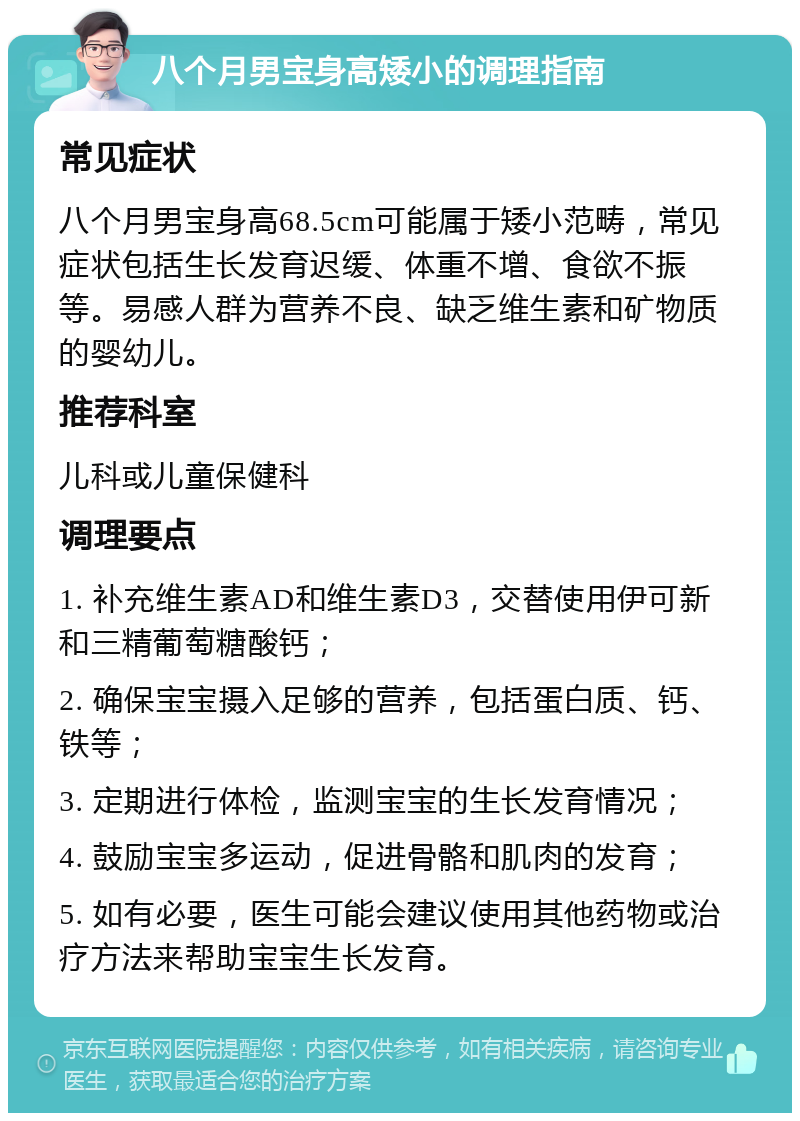 八个月男宝身高矮小的调理指南 常见症状 八个月男宝身高68.5cm可能属于矮小范畴，常见症状包括生长发育迟缓、体重不增、食欲不振等。易感人群为营养不良、缺乏维生素和矿物质的婴幼儿。 推荐科室 儿科或儿童保健科 调理要点 1. 补充维生素AD和维生素D3，交替使用伊可新和三精葡萄糖酸钙； 2. 确保宝宝摄入足够的营养，包括蛋白质、钙、铁等； 3. 定期进行体检，监测宝宝的生长发育情况； 4. 鼓励宝宝多运动，促进骨骼和肌肉的发育； 5. 如有必要，医生可能会建议使用其他药物或治疗方法来帮助宝宝生长发育。