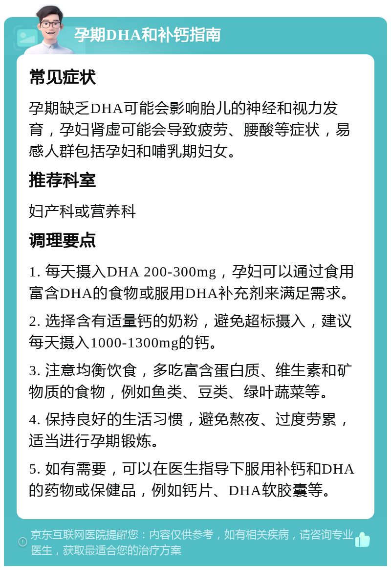 孕期DHA和补钙指南 常见症状 孕期缺乏DHA可能会影响胎儿的神经和视力发育，孕妇肾虚可能会导致疲劳、腰酸等症状，易感人群包括孕妇和哺乳期妇女。 推荐科室 妇产科或营养科 调理要点 1. 每天摄入DHA 200-300mg，孕妇可以通过食用富含DHA的食物或服用DHA补充剂来满足需求。 2. 选择含有适量钙的奶粉，避免超标摄入，建议每天摄入1000-1300mg的钙。 3. 注意均衡饮食，多吃富含蛋白质、维生素和矿物质的食物，例如鱼类、豆类、绿叶蔬菜等。 4. 保持良好的生活习惯，避免熬夜、过度劳累，适当进行孕期锻炼。 5. 如有需要，可以在医生指导下服用补钙和DHA的药物或保健品，例如钙片、DHA软胶囊等。