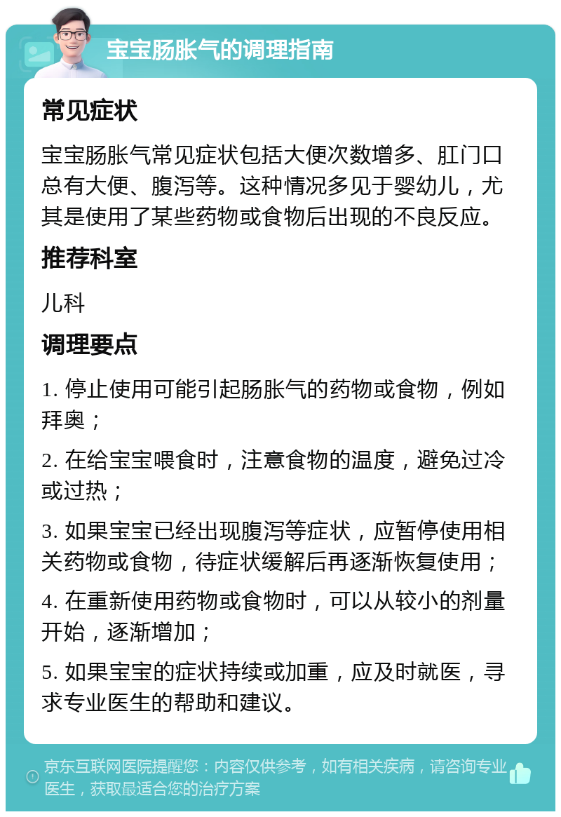 宝宝肠胀气的调理指南 常见症状 宝宝肠胀气常见症状包括大便次数增多、肛门口总有大便、腹泻等。这种情况多见于婴幼儿，尤其是使用了某些药物或食物后出现的不良反应。 推荐科室 儿科 调理要点 1. 停止使用可能引起肠胀气的药物或食物，例如拜奥； 2. 在给宝宝喂食时，注意食物的温度，避免过冷或过热； 3. 如果宝宝已经出现腹泻等症状，应暂停使用相关药物或食物，待症状缓解后再逐渐恢复使用； 4. 在重新使用药物或食物时，可以从较小的剂量开始，逐渐增加； 5. 如果宝宝的症状持续或加重，应及时就医，寻求专业医生的帮助和建议。