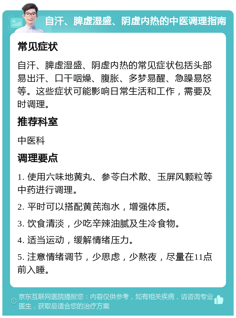 自汗、脾虚湿盛、阴虚内热的中医调理指南 常见症状 自汗、脾虚湿盛、阴虚内热的常见症状包括头部易出汗、口干咽燥、腹胀、多梦易醒、急躁易怒等。这些症状可能影响日常生活和工作，需要及时调理。 推荐科室 中医科 调理要点 1. 使用六味地黄丸、参苓白术散、玉屏风颗粒等中药进行调理。 2. 平时可以搭配黄芪泡水，增强体质。 3. 饮食清淡，少吃辛辣油腻及生冷食物。 4. 适当运动，缓解情绪压力。 5. 注意情绪调节，少思虑，少熬夜，尽量在11点前入睡。