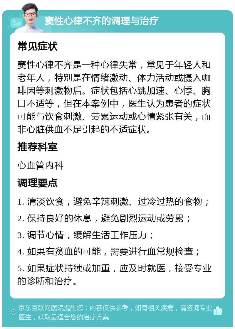 窦性心律不齐的调理与治疗 常见症状 窦性心律不齐是一种心律失常，常见于年轻人和老年人，特别是在情绪激动、体力活动或摄入咖啡因等刺激物后。症状包括心跳加速、心悸、胸口不适等，但在本案例中，医生认为患者的症状可能与饮食刺激、劳累运动或心情紧张有关，而非心脏供血不足引起的不适症状。 推荐科室 心血管内科 调理要点 1. 清淡饮食，避免辛辣刺激、过冷过热的食物； 2. 保持良好的休息，避免剧烈运动或劳累； 3. 调节心情，缓解生活工作压力； 4. 如果有贫血的可能，需要进行血常规检查； 5. 如果症状持续或加重，应及时就医，接受专业的诊断和治疗。