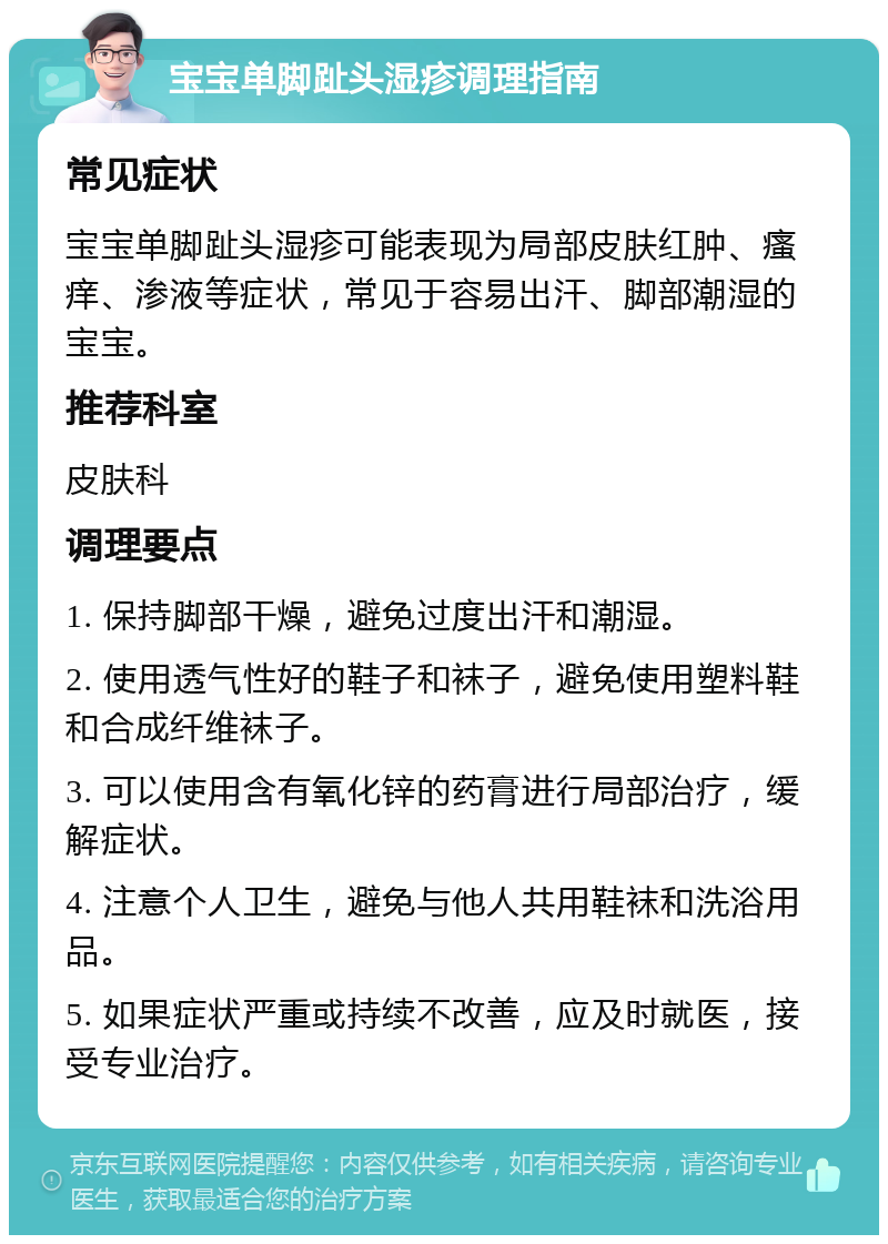 宝宝单脚趾头湿疹调理指南 常见症状 宝宝单脚趾头湿疹可能表现为局部皮肤红肿、瘙痒、渗液等症状，常见于容易出汗、脚部潮湿的宝宝。 推荐科室 皮肤科 调理要点 1. 保持脚部干燥，避免过度出汗和潮湿。 2. 使用透气性好的鞋子和袜子，避免使用塑料鞋和合成纤维袜子。 3. 可以使用含有氧化锌的药膏进行局部治疗，缓解症状。 4. 注意个人卫生，避免与他人共用鞋袜和洗浴用品。 5. 如果症状严重或持续不改善，应及时就医，接受专业治疗。