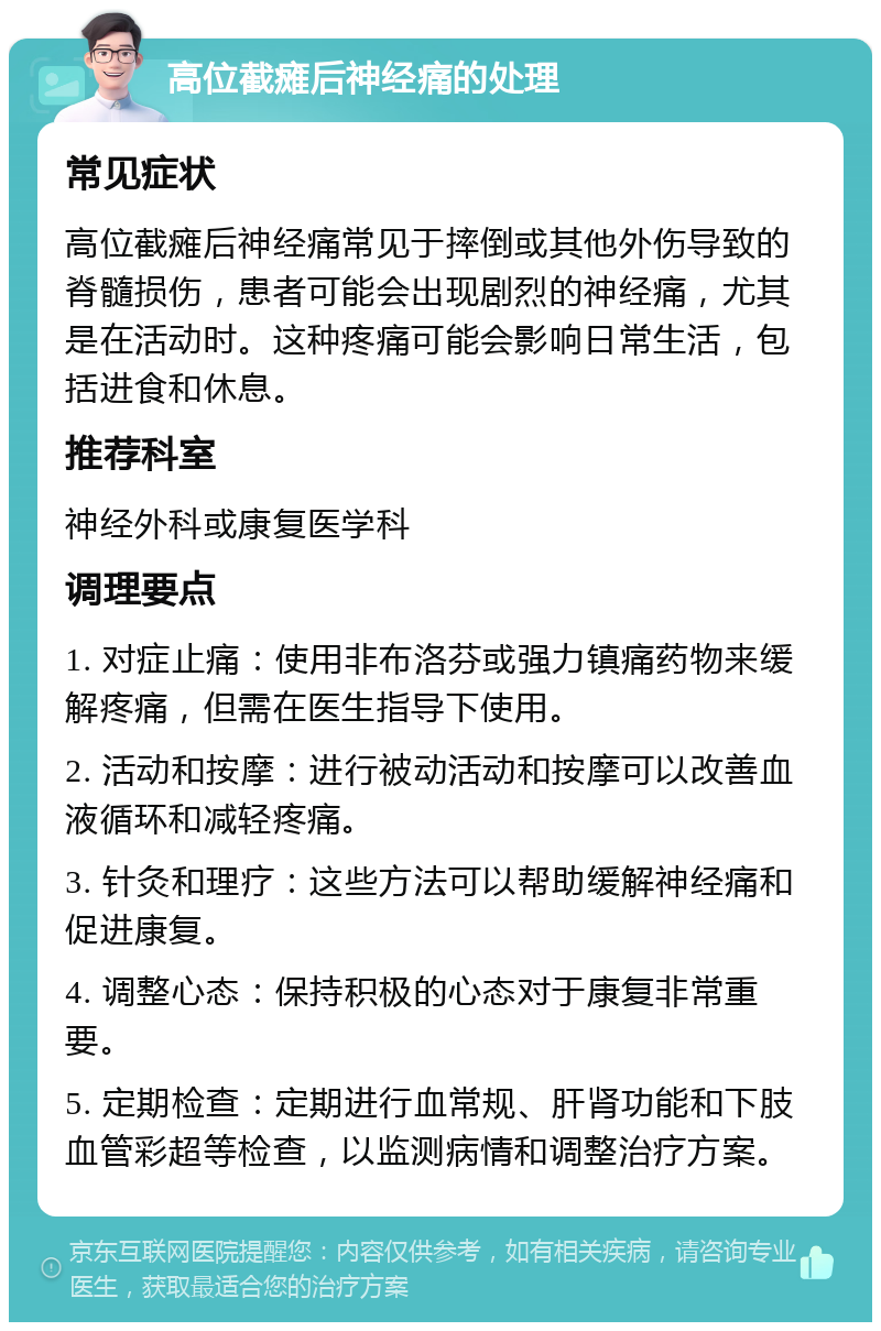 高位截瘫后神经痛的处理 常见症状 高位截瘫后神经痛常见于摔倒或其他外伤导致的脊髓损伤，患者可能会出现剧烈的神经痛，尤其是在活动时。这种疼痛可能会影响日常生活，包括进食和休息。 推荐科室 神经外科或康复医学科 调理要点 1. 对症止痛：使用非布洛芬或强力镇痛药物来缓解疼痛，但需在医生指导下使用。 2. 活动和按摩：进行被动活动和按摩可以改善血液循环和减轻疼痛。 3. 针灸和理疗：这些方法可以帮助缓解神经痛和促进康复。 4. 调整心态：保持积极的心态对于康复非常重要。 5. 定期检查：定期进行血常规、肝肾功能和下肢血管彩超等检查，以监测病情和调整治疗方案。