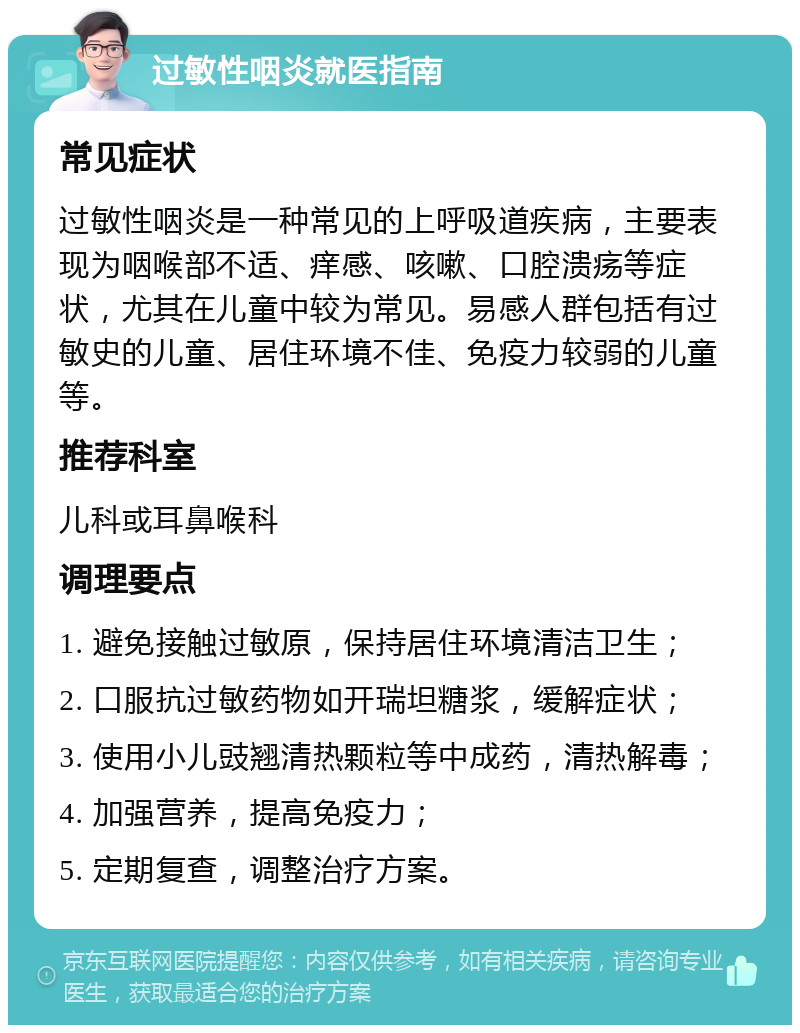 过敏性咽炎就医指南 常见症状 过敏性咽炎是一种常见的上呼吸道疾病，主要表现为咽喉部不适、痒感、咳嗽、口腔溃疡等症状，尤其在儿童中较为常见。易感人群包括有过敏史的儿童、居住环境不佳、免疫力较弱的儿童等。 推荐科室 儿科或耳鼻喉科 调理要点 1. 避免接触过敏原，保持居住环境清洁卫生； 2. 口服抗过敏药物如开瑞坦糖浆，缓解症状； 3. 使用小儿豉翘清热颗粒等中成药，清热解毒； 4. 加强营养，提高免疫力； 5. 定期复查，调整治疗方案。