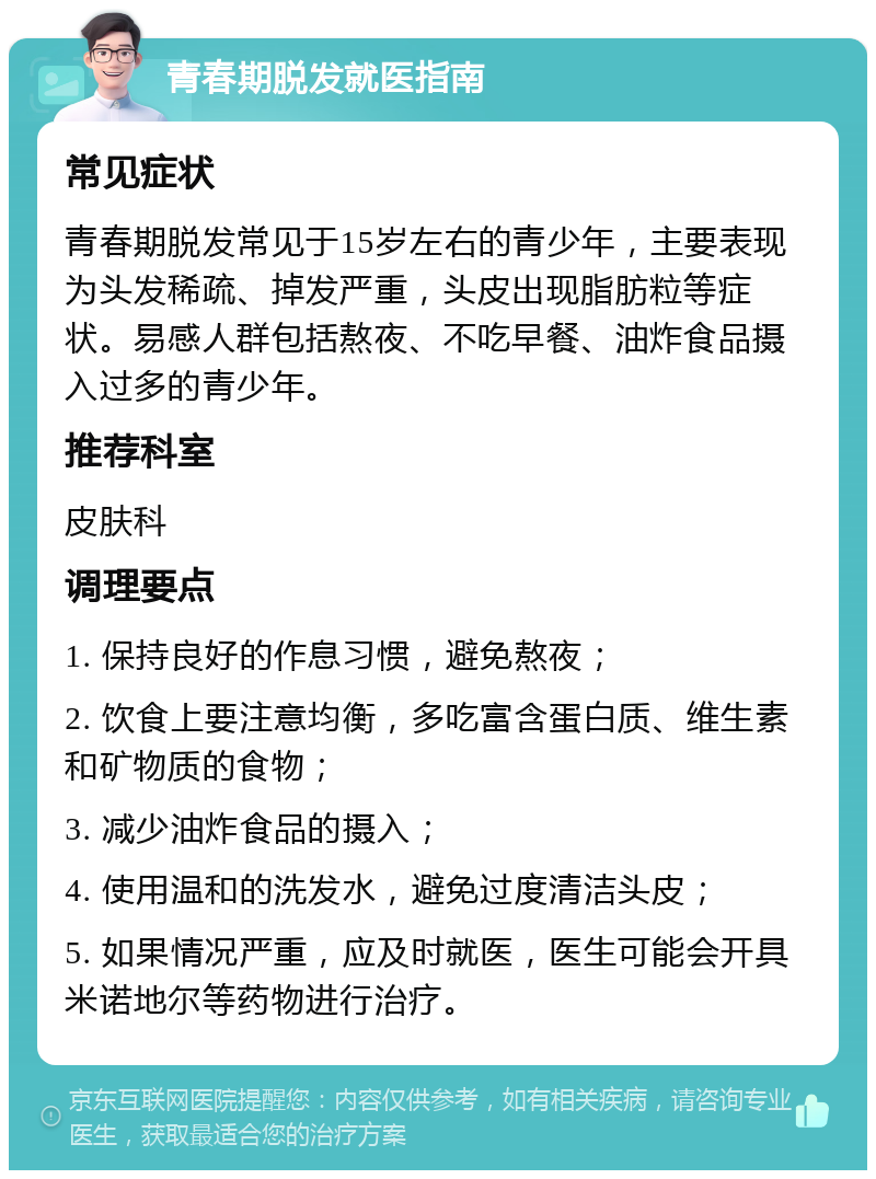 青春期脱发就医指南 常见症状 青春期脱发常见于15岁左右的青少年，主要表现为头发稀疏、掉发严重，头皮出现脂肪粒等症状。易感人群包括熬夜、不吃早餐、油炸食品摄入过多的青少年。 推荐科室 皮肤科 调理要点 1. 保持良好的作息习惯，避免熬夜； 2. 饮食上要注意均衡，多吃富含蛋白质、维生素和矿物质的食物； 3. 减少油炸食品的摄入； 4. 使用温和的洗发水，避免过度清洁头皮； 5. 如果情况严重，应及时就医，医生可能会开具米诺地尔等药物进行治疗。