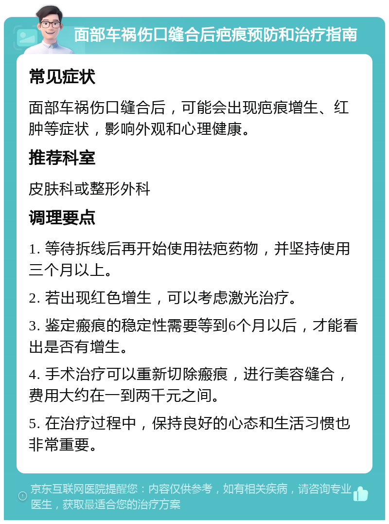 面部车祸伤口缝合后疤痕预防和治疗指南 常见症状 面部车祸伤口缝合后，可能会出现疤痕增生、红肿等症状，影响外观和心理健康。 推荐科室 皮肤科或整形外科 调理要点 1. 等待拆线后再开始使用祛疤药物，并坚持使用三个月以上。 2. 若出现红色增生，可以考虑激光治疗。 3. 鉴定瘢痕的稳定性需要等到6个月以后，才能看出是否有增生。 4. 手术治疗可以重新切除瘢痕，进行美容缝合，费用大约在一到两千元之间。 5. 在治疗过程中，保持良好的心态和生活习惯也非常重要。