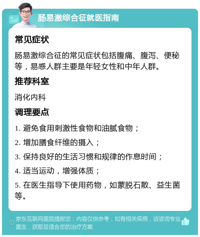 肠易激综合征就医指南 常见症状 肠易激综合征的常见症状包括腹痛、腹泻、便秘等，易感人群主要是年轻女性和中年人群。 推荐科室 消化内科 调理要点 1. 避免食用刺激性食物和油腻食物； 2. 增加膳食纤维的摄入； 3. 保持良好的生活习惯和规律的作息时间； 4. 适当运动，增强体质； 5. 在医生指导下使用药物，如蒙脱石散、益生菌等。