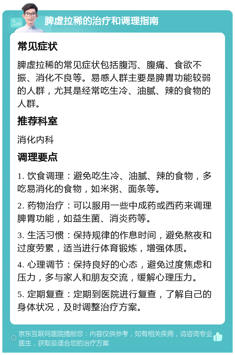 脾虚拉稀的治疗和调理指南 常见症状 脾虚拉稀的常见症状包括腹泻、腹痛、食欲不振、消化不良等。易感人群主要是脾胃功能较弱的人群，尤其是经常吃生冷、油腻、辣的食物的人群。 推荐科室 消化内科 调理要点 1. 饮食调理：避免吃生冷、油腻、辣的食物，多吃易消化的食物，如米粥、面条等。 2. 药物治疗：可以服用一些中成药或西药来调理脾胃功能，如益生菌、消炎药等。 3. 生活习惯：保持规律的作息时间，避免熬夜和过度劳累，适当进行体育锻炼，增强体质。 4. 心理调节：保持良好的心态，避免过度焦虑和压力，多与家人和朋友交流，缓解心理压力。 5. 定期复查：定期到医院进行复查，了解自己的身体状况，及时调整治疗方案。