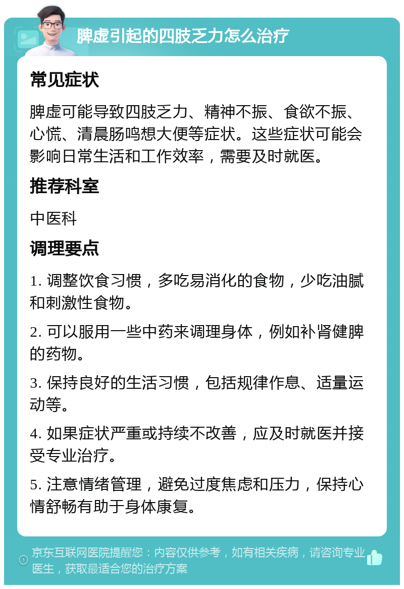 脾虚引起的四肢乏力怎么治疗 常见症状 脾虚可能导致四肢乏力、精神不振、食欲不振、心慌、清晨肠鸣想大便等症状。这些症状可能会影响日常生活和工作效率，需要及时就医。 推荐科室 中医科 调理要点 1. 调整饮食习惯，多吃易消化的食物，少吃油腻和刺激性食物。 2. 可以服用一些中药来调理身体，例如补肾健脾的药物。 3. 保持良好的生活习惯，包括规律作息、适量运动等。 4. 如果症状严重或持续不改善，应及时就医并接受专业治疗。 5. 注意情绪管理，避免过度焦虑和压力，保持心情舒畅有助于身体康复。