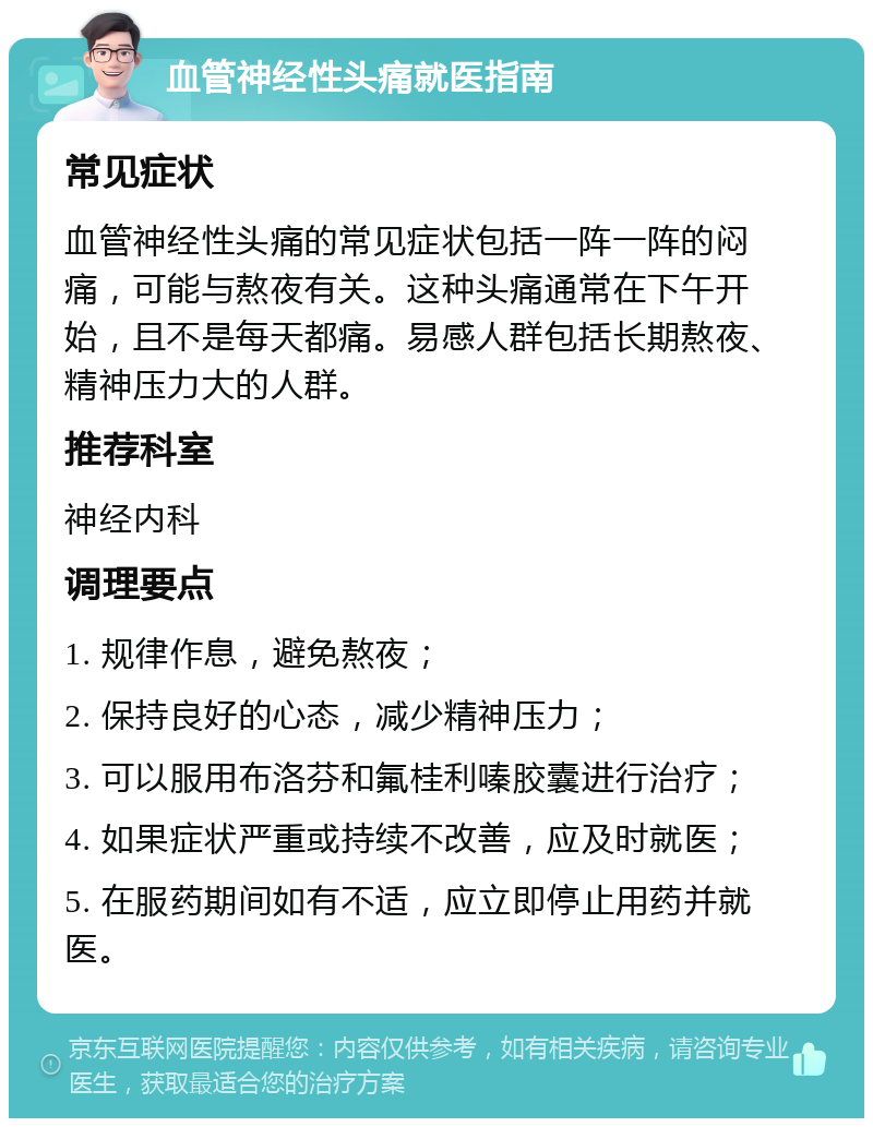 血管神经性头痛就医指南 常见症状 血管神经性头痛的常见症状包括一阵一阵的闷痛，可能与熬夜有关。这种头痛通常在下午开始，且不是每天都痛。易感人群包括长期熬夜、精神压力大的人群。 推荐科室 神经内科 调理要点 1. 规律作息，避免熬夜； 2. 保持良好的心态，减少精神压力； 3. 可以服用布洛芬和氟桂利嗪胶囊进行治疗； 4. 如果症状严重或持续不改善，应及时就医； 5. 在服药期间如有不适，应立即停止用药并就医。