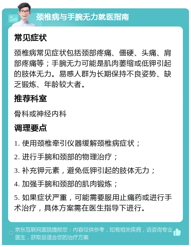 颈椎病与手腕无力就医指南 常见症状 颈椎病常见症状包括颈部疼痛、僵硬、头痛、肩部疼痛等；手腕无力可能是肌肉萎缩或低钾引起的肢体无力。易感人群为长期保持不良姿势、缺乏锻炼、年龄较大者。 推荐科室 骨科或神经内科 调理要点 1. 使用颈椎牵引仪器缓解颈椎病症状； 2. 进行手腕和颈部的物理治疗； 3. 补充钾元素，避免低钾引起的肢体无力； 4. 加强手腕和颈部的肌肉锻炼； 5. 如果症状严重，可能需要服用止痛药或进行手术治疗，具体方案需在医生指导下进行。